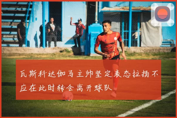 瓦斯科达伽马主帅坚定表态拉扬不应在此时转会离开球队