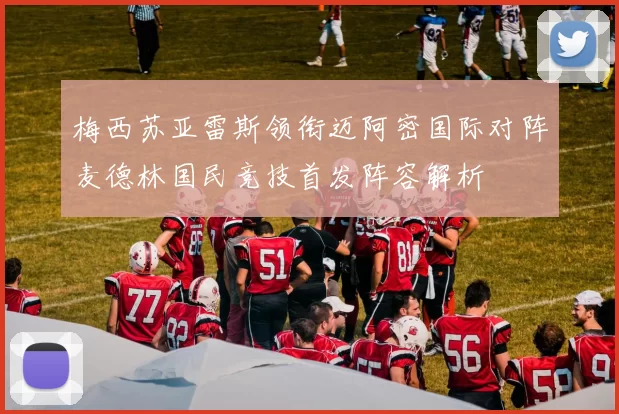 梅西苏亚雷斯领衔迈阿密国际对阵麦德林国民竞技首发阵容解析