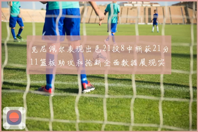 克尼佩尔表现出色21投8中斩获21分11篮板助攻和抢断全面数据展现实力