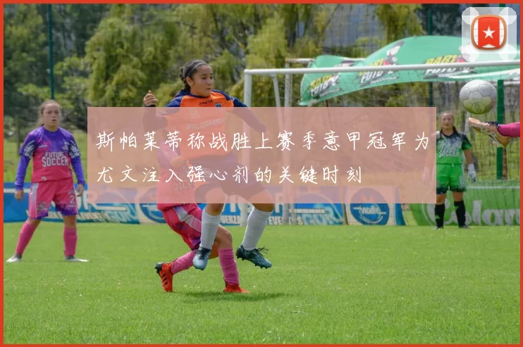 斯帕莱蒂称战胜上赛季意甲冠军为尤文注入强心剂的关键时刻