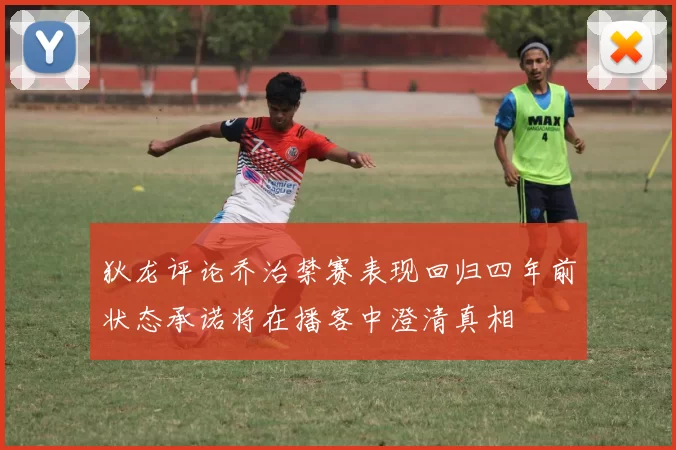狄龙评论乔治禁赛表现回归四年前状态承诺将在播客中澄清真相