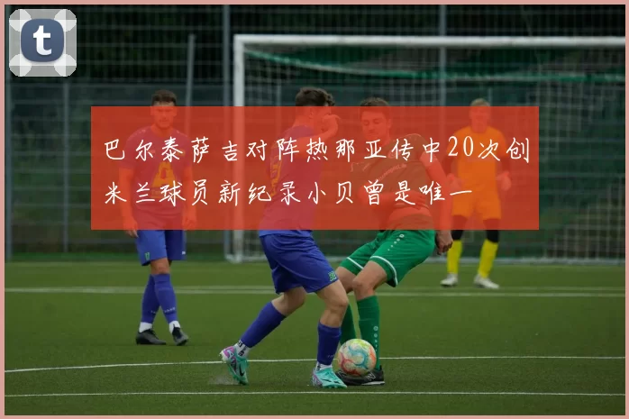 巴尔泰萨吉对阵热那亚传中20次创米兰球员新纪录小贝曾是唯一