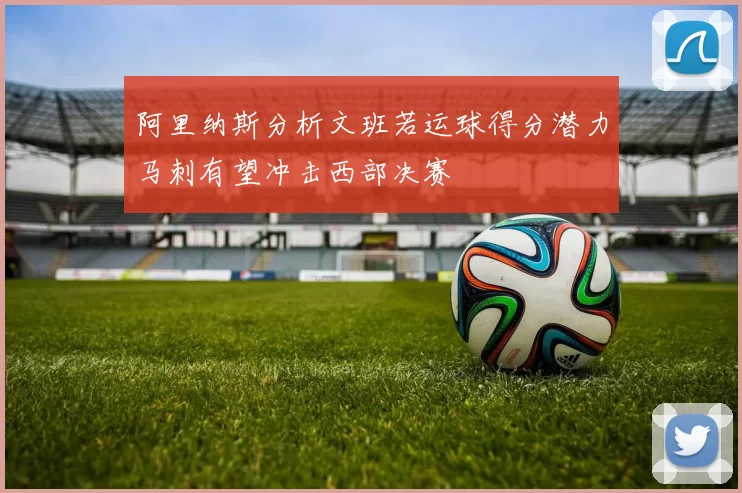 阿里纳斯分析文班若运球得分潜力马刺有望冲击西部决赛